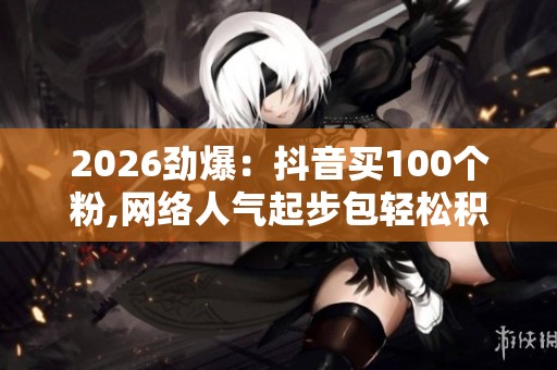 2026劲爆：抖音买100个粉,网络人气起步包轻松积累首批关注者专业化