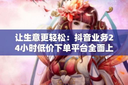 让生意更轻松:抖音业务24小时低价下单平台全面上线 让生意更轻松:抖音业务24小时低价下单平台全面上线