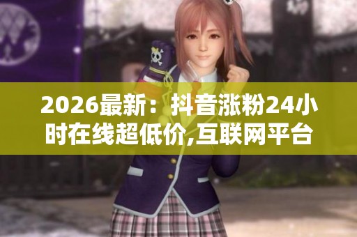 2026最新:抖音涨粉24小时在线超低价,互联网平台深夜服务价格争议 2026最新:抖音涨粉24小时在线超低价,互联网平台深夜服务价格争议