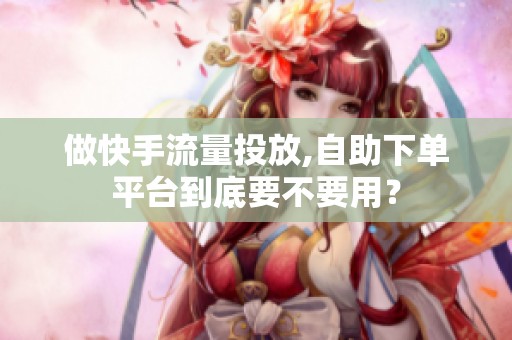 做快手流量投放,自助下单平台到底要不要用? 做快手流量投放,自助下单平台到底要不要用?