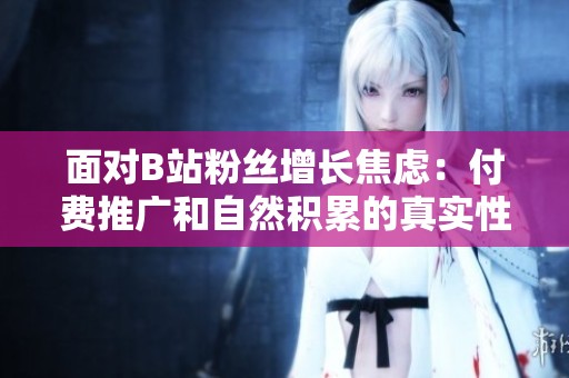 面对B站粉丝增长焦虑:付费推广和自然积累的真实性价比 面对B站粉丝增长焦虑:付费推广和自然积累的真实性价比