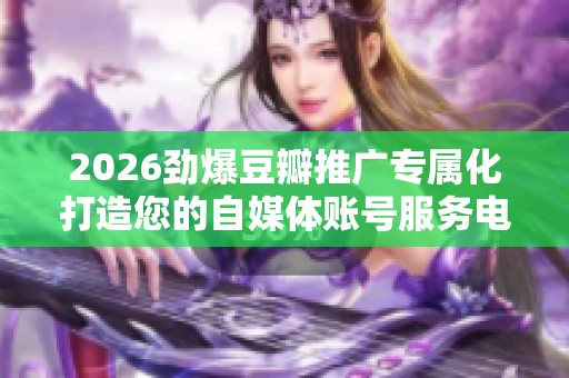 2026劲爆豆瓣推广专属化打造您的自媒体账号服务电话全国-全国受理 2026劲爆豆瓣推广专属化打造您的自媒体账号服务电话全国-全国受理