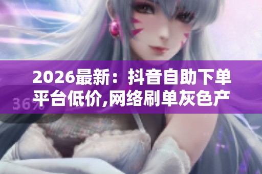 2026最新：抖音自助下单平台低价,网络刷单灰色产业调查结果揭晓