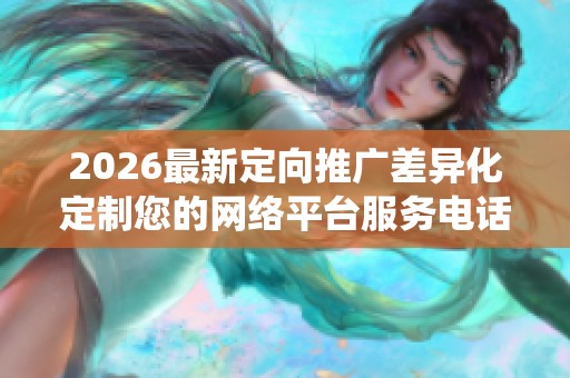 2026最新定向推广差异化定制您的网络平台服务电话全国统一网点24 2026最新定向推广差异化定制您的网络平台服务电话全国统一网点24