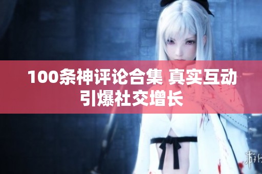100条神评论合集 真实互动引爆社交增长 100条神评论合集 真实互动引爆社交增长