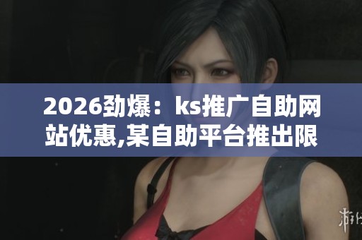2026劲爆:ks推广自助网站优惠,某自助平台推出限时特惠活动便捷化 2026劲爆:ks推广自助网站优惠,某自助平台推出限时特惠活动便捷化
