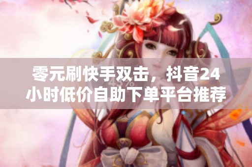 零元刷快手双击,抖音24小时低价自助下单平台推荐 零元刷快手双击,抖音24小时低价自助下单平台推荐