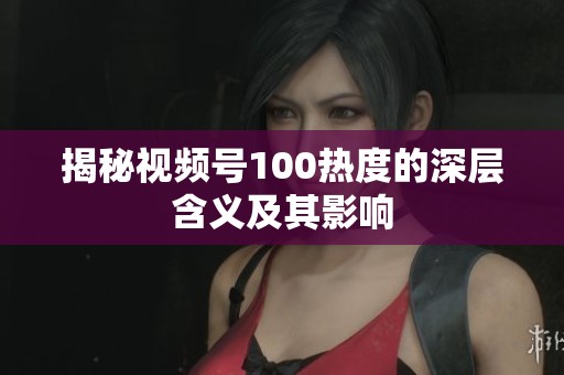揭秘视频号100热度的深层含义及其影响 揭秘视频号100热度的深层含义及其影响