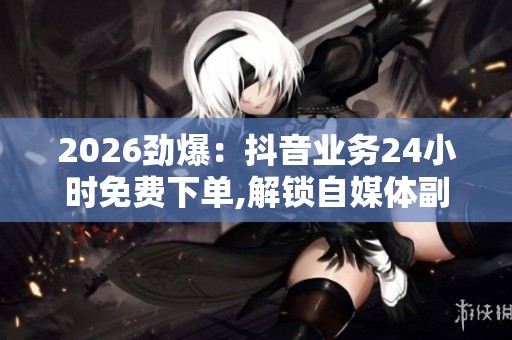 2026劲爆：抖音业务24小时免费下单,解锁自媒体副业日入过千秘籍