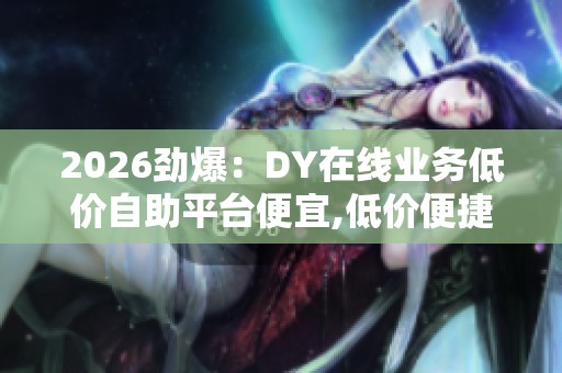 2026劲爆:DY在线业务低价自助平台便宜,低价便捷服务随心选在线 2026劲爆:DY在线业务低价自助平台便宜,低价便捷服务随心选在线