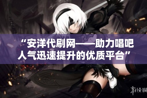 “安洋代刷网——助力唱吧人气迅速提升的优质平台” “安洋代刷网——助力唱吧人气迅速提升的优质平台”