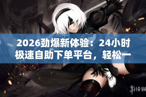 2026劲爆新体验:24小时极速自助下单平台,轻松一键完成高效交易 2026劲爆新体验:24小时极速自助下单平台,轻松一键完成高效交易
