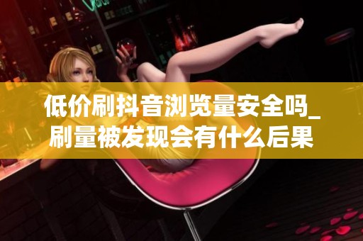低价刷抖音浏览量安全吗_刷量被发现会有什么后果 低价刷抖音浏览量安全吗_刷量被发现会有什么后果