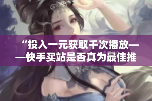 “投入一元获取千次播放——快手买站是否真为最佳推广选择?” “投入一元获取千次播放——快手买站是否真为最佳推广选择?”