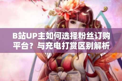B站UP主如何选择粉丝订购平台?与充电打赏区别解析 B站UP主如何选择粉丝订购平台?与充电打赏区别解析