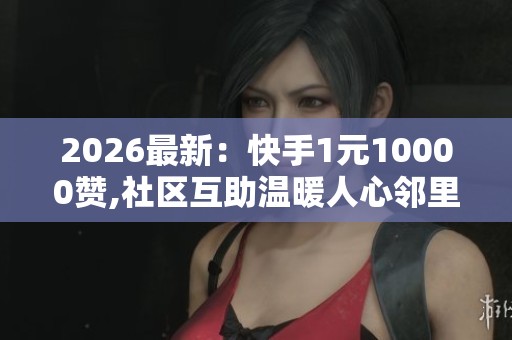 2026最新：快手1元10000赞,社区互助温暖人心邻里携手共渡难关轻量