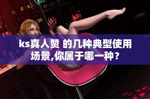 ks真人赞 的几种典型使用场景,你属于哪一种？