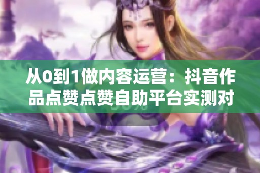 从0到1做内容运营：抖音作品点赞点赞自助平台实测对比