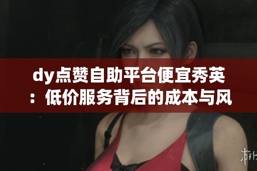 dy点赞自助平台便宜秀英:低价服务背后的成本与风险对比 dy点赞自助平台便宜秀英:低价服务背后的成本与风险对比