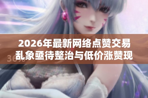2026年最新网络点赞交易乱象亟待整治与低价涨赞现象分析