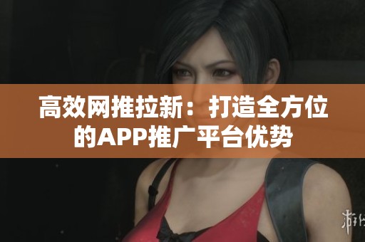 高效网推拉新：打造全方位的APP推广平台优势