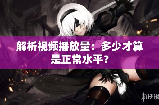 解析视频播放量:多少才算是正常水平? 解析视频播放量:多少才算是正常水平?
