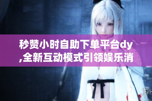 秒赞小时自助下单平台dy,全新互动模式引领娱乐消费新趋势 秒赞小时自助下单平台dy,全新互动模式引领娱乐消费新趋势