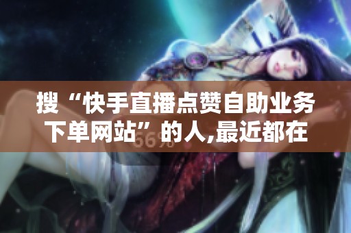 搜“快手直播点赞自助业务下单网站”的人,最近都在关注这件事