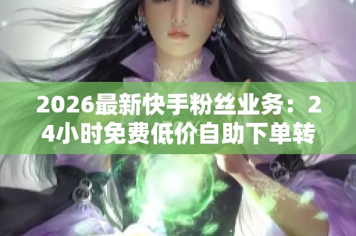 2026最新快手粉丝业务:24小时免费低价自助下单转发服务揭秘 2026最新快手粉丝业务:24小时免费低价自助下单转发服务揭秘