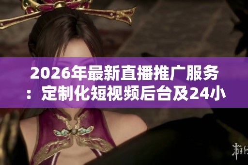 2026年最新直播推广服务：定制化短视频后台及24小时售后电话