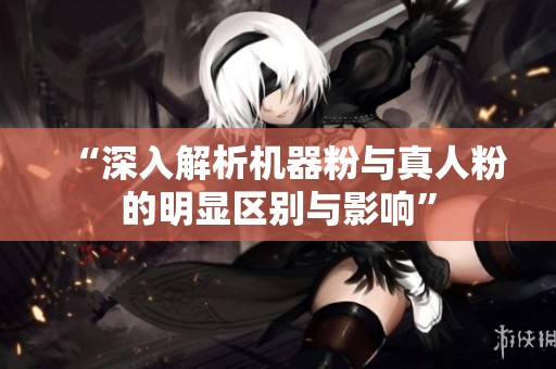 “深入解析机器粉与真人粉的明显区别与影响”