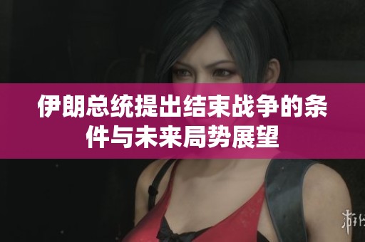 伊朗总统提出结束战争的条件与未来局势展望