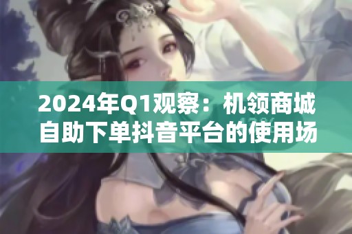 2024年Q1观察:机领商城自助下单抖音平台的使用场景演进 2024年Q1观察:机领商城自助下单抖音平台的使用场景演进