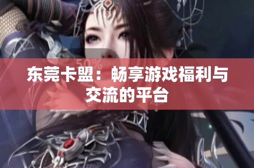 东莞卡盟:畅享游戏福利与交流的平台 东莞卡盟:畅享游戏福利与交流的平台