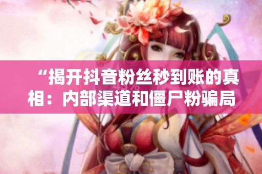 “揭开抖音粉丝秒到账的真相：内部渠道和僵尸粉骗局全解析”