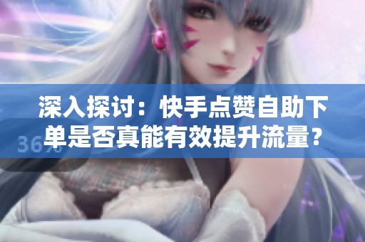 深入探讨：快手点赞自助下单是否真能有效提升流量？