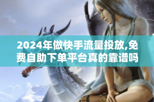 2024年做快手流量投放,免费自助下单平台真的靠谱吗？
