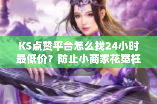 KS点赞平台怎么找24小时最低价？防止小商家花冤枉钱