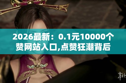 2026最新:0.1元10000个赞网站入口,点赞狂潮背后暗藏虚假交易链条 2026最新:0.1元10000个赞网站入口,点赞狂潮背后暗藏虚假交易链条