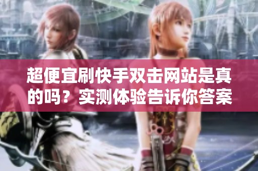 超便宜刷快手双击网站是真的吗？实测体验告诉你答案