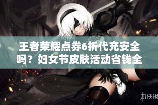 王者荣耀点券6折代充安全吗？妇女节皮肤活动省钱全面指南