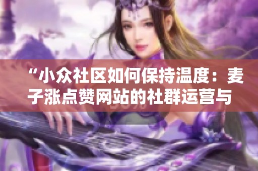 “小众社区如何保持温度:麦子涨点赞网站的社群运营与内容沉淀深度分析” “小众社区如何保持温度:麦子涨点赞网站的社群运营与内容沉淀深度分析”