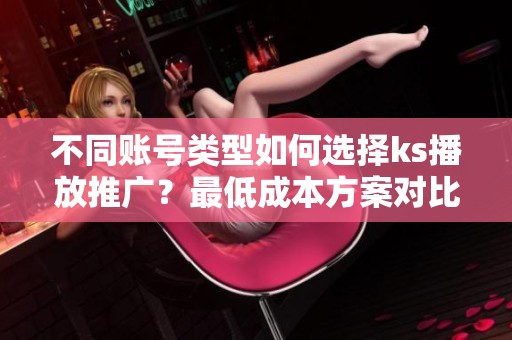 不同账号类型如何选择ks播放推广?最低成本方案对比 不同账号类型如何选择ks播放推广?最低成本方案对比