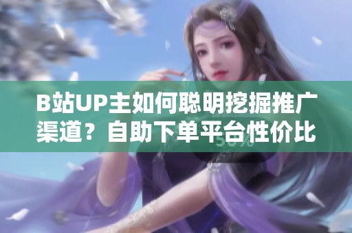 B站UP主如何聪明挖掘推广渠道?自助下单平台性价比全解析 B站UP主如何聪明挖掘推广渠道?自助下单平台性价比全解析