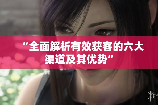 “全面解析有效获客的六大渠道及其优势”