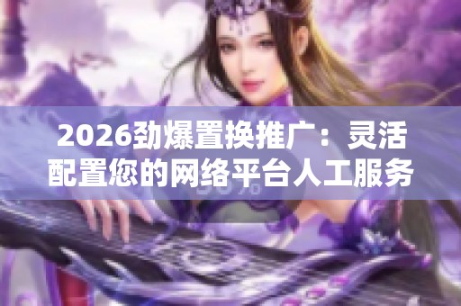 2026劲爆置换推广：灵活配置您的网络平台人工服务电话，全国受理！