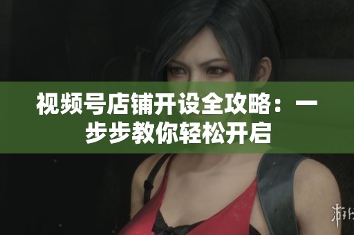 视频号店铺开设全攻略：一步步教你轻松开启
