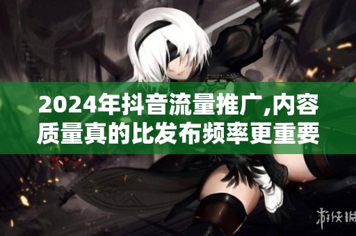 2024年抖音流量推广,内容质量真的比发布频率更重要吗? 2024年抖音流量推广,内容质量真的比发布频率更重要吗?