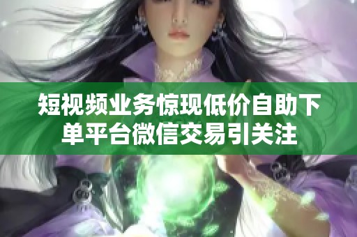 短视频业务惊现低价自助下单平台微信交易引关注 短视频业务惊现低价自助下单平台微信交易引关注