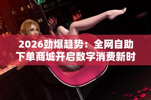 2026劲爆趋势:全网自助下单商城开启数字消费新时代 2026劲爆趋势:全网自助下单商城开启数字消费新时代